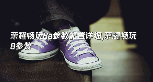 荣耀畅玩8a参数配置详细,荣耀畅玩8参数