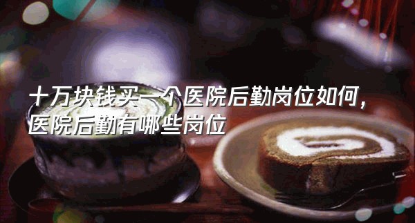 十万块钱买一个医院后勤岗位如何,医院后勤有哪些岗位