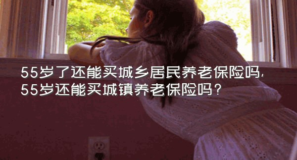 55岁了还能买城乡居民养老保险吗,55岁还能买城镇养老保险吗?