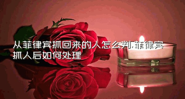 从菲律宾抓回来的人怎么判,菲律宾抓人后如何处理