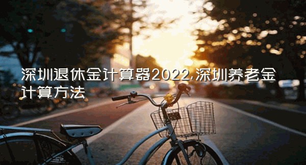 深圳退休金计算器2022,深圳养老金计算方法