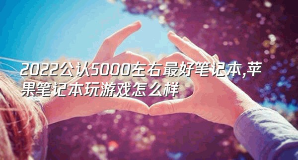 2022公认5000左右最好笔记本,苹果笔记本玩游戏怎么样