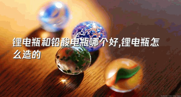 锂电瓶和铅酸电瓶哪个好,锂电瓶怎么造的