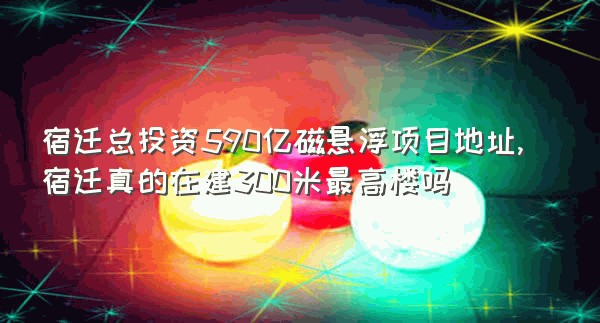 宿迁总投资590亿磁悬浮项目地址,宿迁真的在建300米最高楼吗