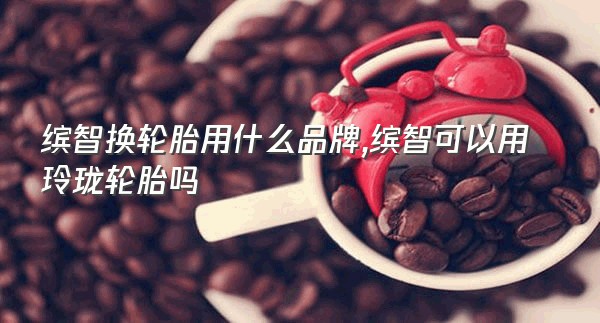 缤智换轮胎用什么品牌,缤智可以用玲珑轮胎吗