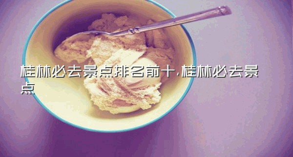 桂林必去景点排名前十,桂林必去景点