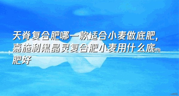 天脊复合肥哪一款适合小麦做底肥,嘉施利黑晶灵复合肥小麦用什么底肥好