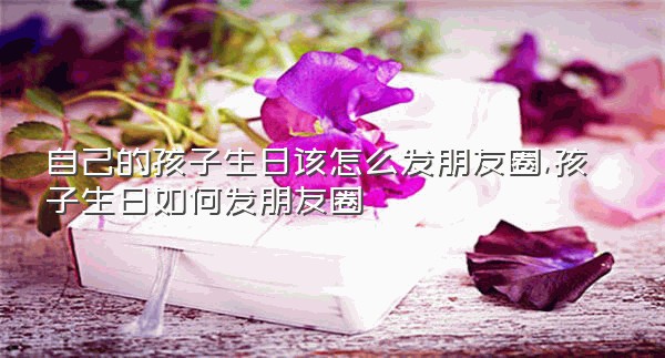 自己的孩子生日该怎么发朋友圈,孩子生日如何发朋友圈