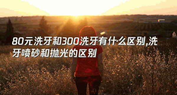 80元洗牙和300洗牙有什么区别,洗牙喷砂和抛光的区别