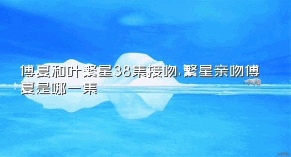 傅夏和叶繁星38集接吻,繁星亲吻傅夏是哪一集