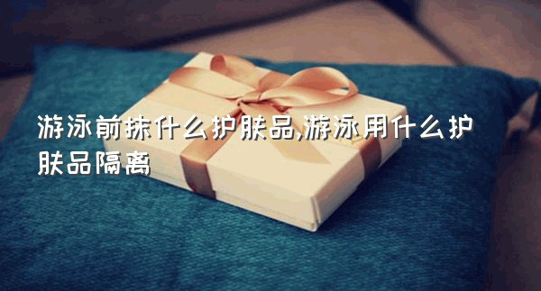 游泳前抹什么护肤品,游泳用什么护肤品隔离