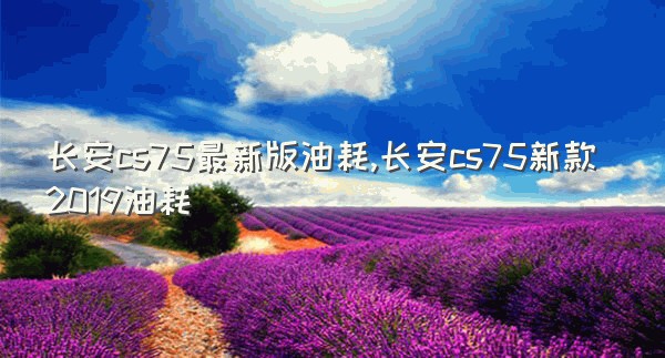 长安cs75最新版油耗,长安cs75新款2019油耗