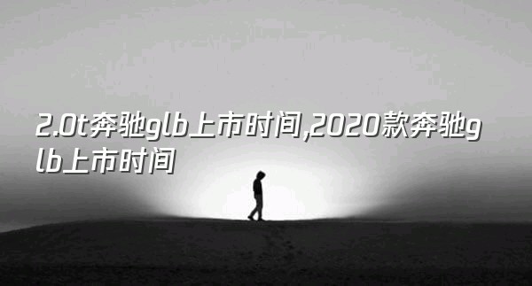 2.0t奔驰glb上市时间,2020款奔驰glb上市时间