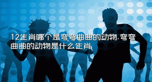 12生肖哪个是弯弯曲曲的动物,弯弯曲曲的动物是什么生肖