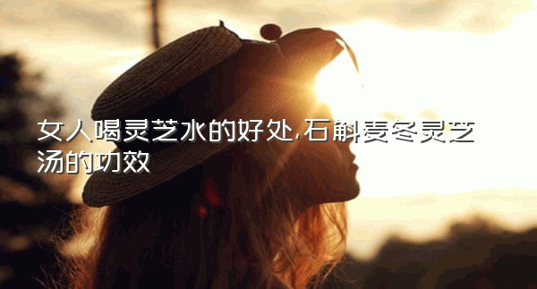 女人喝灵芝水的好处,石斛麦冬灵芝汤的功效