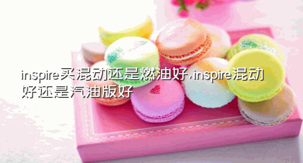 inspire买混动还是燃油好,inspire混动好还是汽油版好