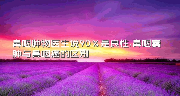 鼻咽肿物医生说90%是良性,鼻咽囊肿与鼻咽癌的区别