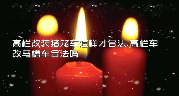 高栏改装猪笼车怎样才合法,高栏车改马槽车合法吗