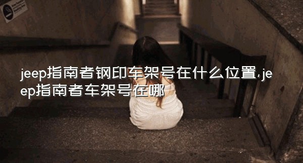 jeep指南者钢印车架号在什么位置,jeep指南者车架号在哪