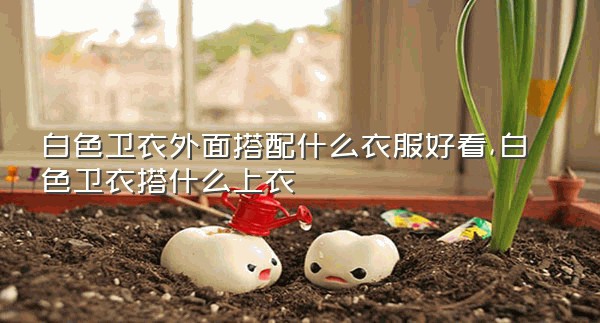 白色卫衣外面搭配什么衣服好看,白色卫衣搭什么上衣