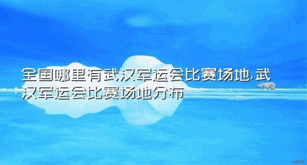 全国哪里有武汉军运会比赛场地,武汉军运会比赛场地分布