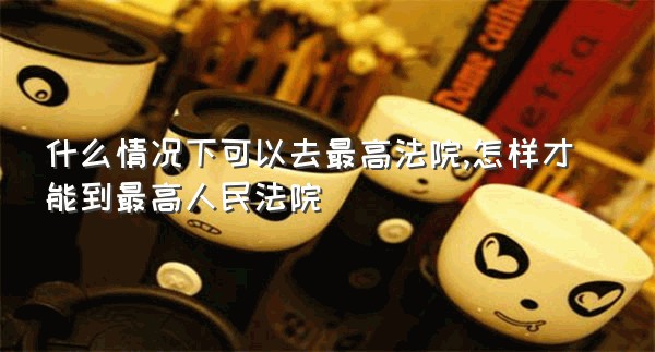 什么情况下可以去最高法院,怎样才能到最高人民法院