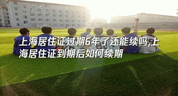 上海居住证过期6年了还能续吗,上海居住证到期后如何续期