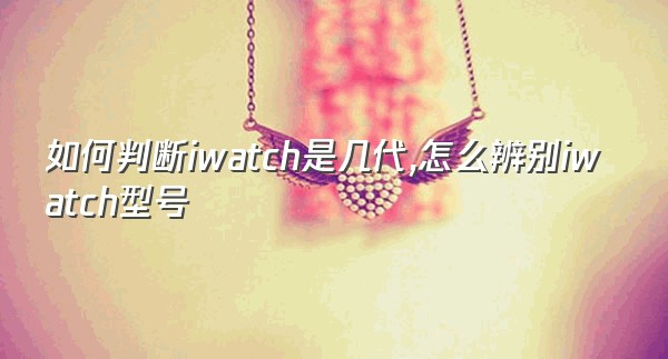 如何判断iwatch是几代,怎么辨别iwatch型号