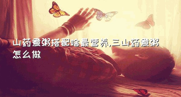 山药煮粥搭配啥最营养,三山药煮粥怎么做