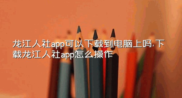 龙江人社app可以下载到电脑上吗,下载龙江人社app怎么操作