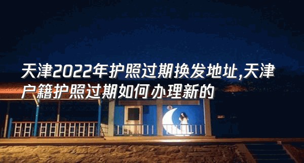 天津2022年护照过期换发地址,天津户籍护照过期如何办理新的