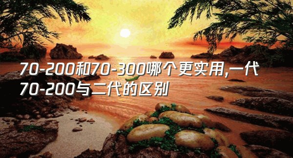 70-200和70-300哪个更实用,一代70-200与二代的区别