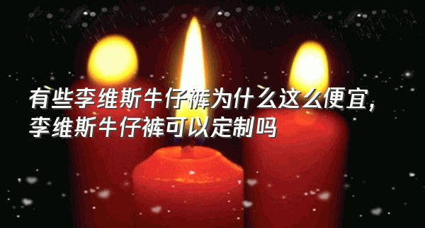 有些李维斯牛仔裤为什么这么便宜,李维斯牛仔裤可以定制吗