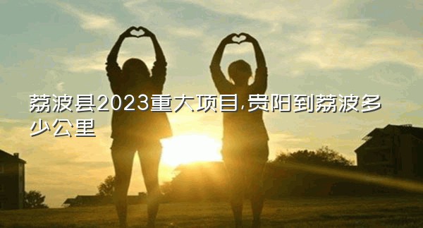 荔波县2023重大项目,贵阳到荔波多少公里