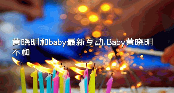 黄晓明和baby最新互动,Baby黄晓明不和