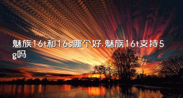 魅族16t和16s哪个好,魅族16t支持5g吗