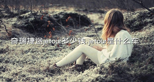 奇瑞捷途jetour多少钱,jetour是什么车