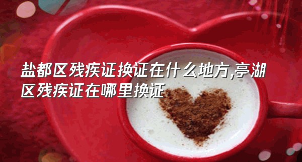 盐都区残疾证换证在什么地方,亭湖区残疾证在哪里换证