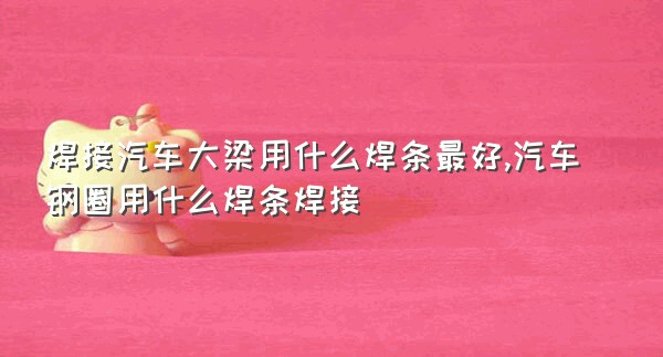 焊接汽车大梁用什么焊条最好,汽车钢圈用什么焊条焊接