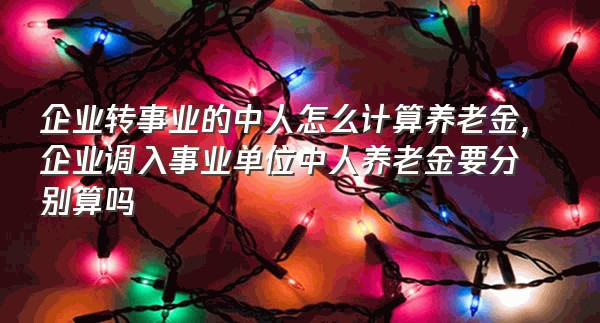 企业转事业的中人怎么计算养老金,企业调入事业单位中人养老金要分别算吗