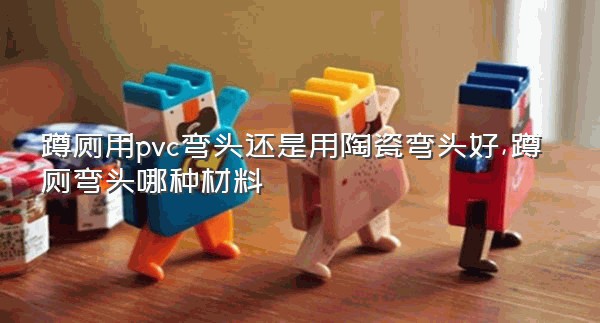 蹲厕用pvc弯头还是用陶瓷弯头好,蹲厕弯头哪种材料