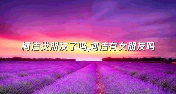 柯洁找朋友了吗,柯洁有女朋友吗