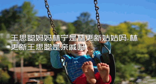 王思聪妈妈林宁是林更新姑姑吗,林更新王思聪是亲戚吗