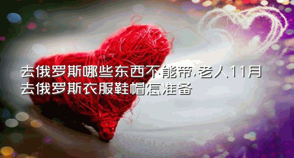 去俄罗斯哪些东西不能带,老人11月去俄罗斯衣服鞋帽怎准备