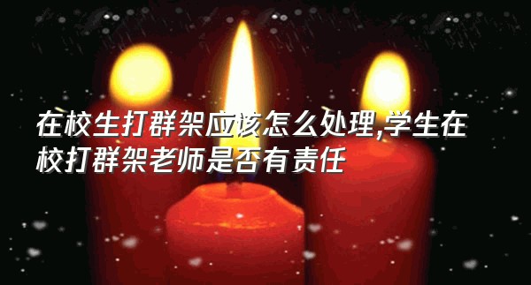 在校生打群架应该怎么处理,学生在校打群架老师是否有责任