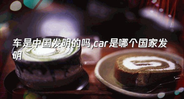 车是中国发明的吗,car是哪个国家发明