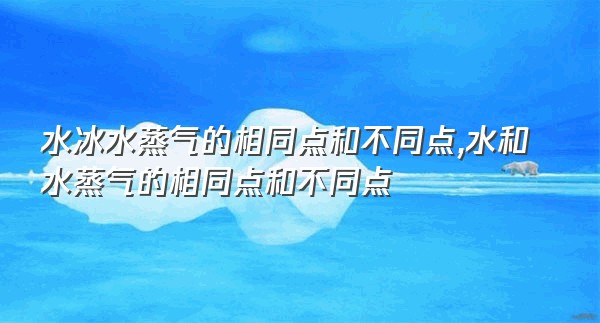 水冰水蒸气的相同点和不同点,水和水蒸气的相同点和不同点