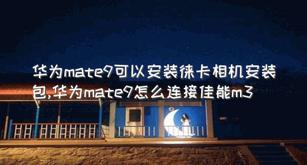 华为mate9可以安装徕卡相机安装包,华为mate9怎么连接佳能m3