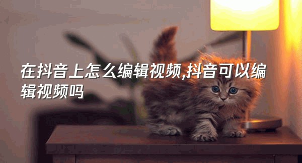 在抖音上怎么编辑视频,抖音可以编辑视频吗