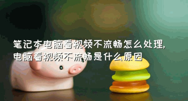 笔记本电脑看视频不流畅怎么处理,电脑看视频不流畅是什么原因